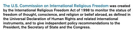 The U.S. Commission on International Religious Freedom was created by the International Religious Freedom Act of 1998 to monitor the status of freedom of thought, conscience, and religion or belief abroad, as defined in the Universal Declaration of Human Rights and related international instruments, and to give independent policy recommendations to the President, the Secretary of State and the Congress.